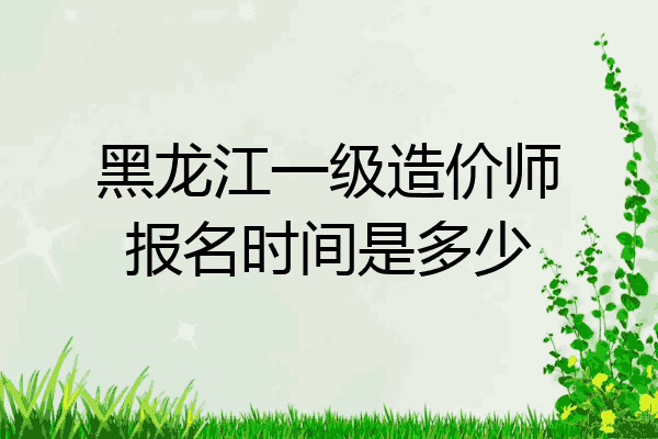 黑龙江一级造价师报名时间是多少