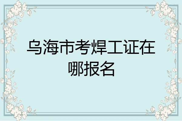乌海市考焊工证在哪报名