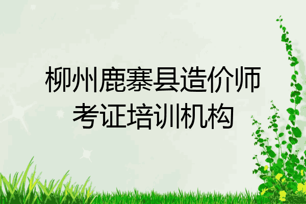柳州鹿寨县造价师考证培训机构