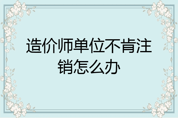 造价师单位不肯注销怎么办