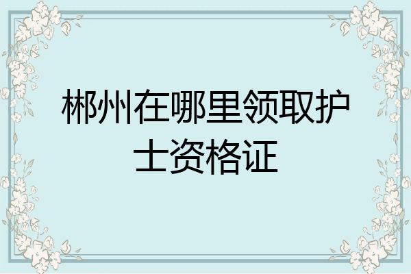 郴州在哪里领取护士资格证