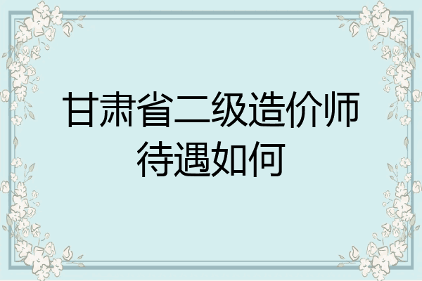 甘肃省二级造价师待遇如何