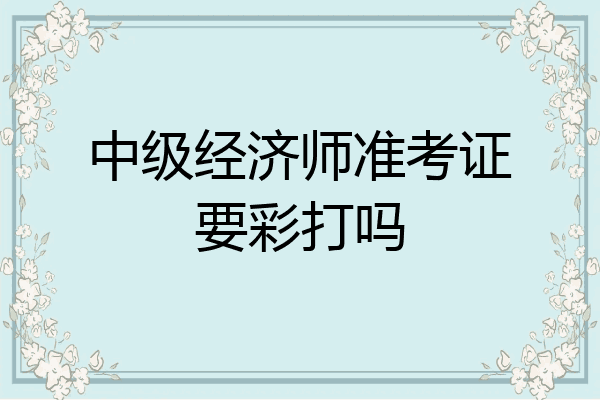 中级经济师准考证要彩打吗