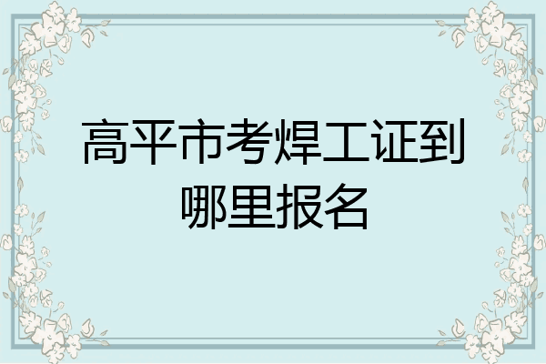 高平市考焊工证到哪里报名