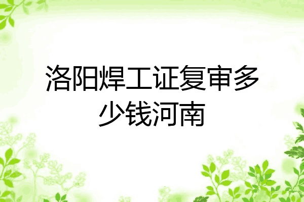 洛阳焊工证复审多少钱河南