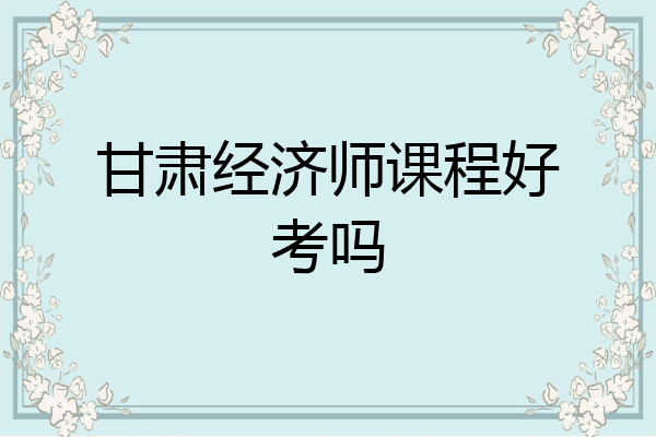 甘肃经济师课程好考吗