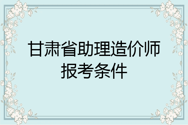 甘肃省助理造价师报考条件