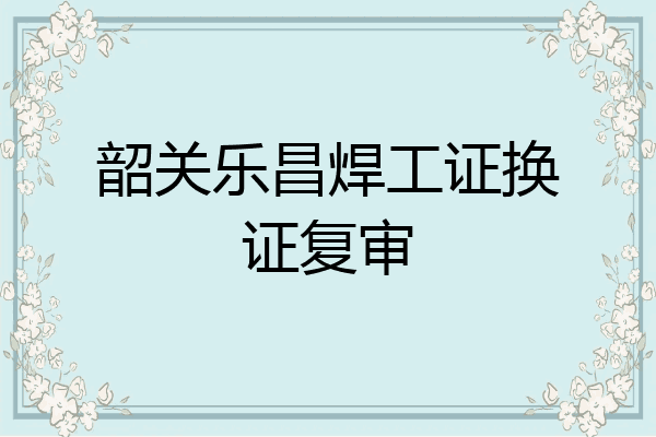 韶关乐昌焊工证换证复审