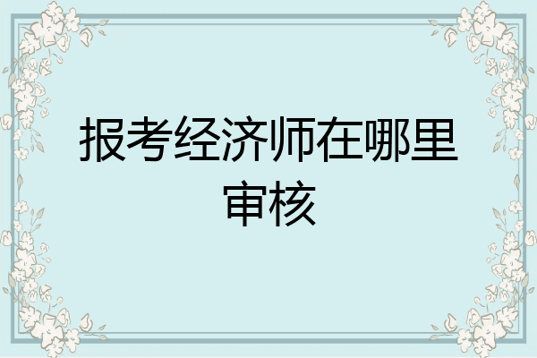 报考经济师在哪里审核