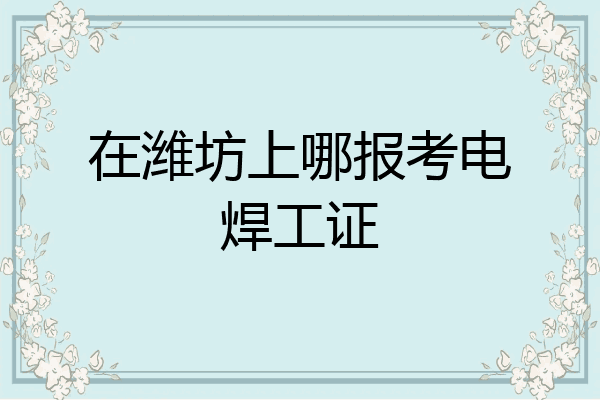 在潍坊上哪报考电焊工证