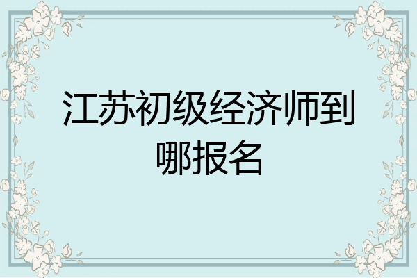 江苏初级经济师到哪报名