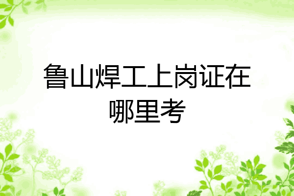 鲁山焊工上岗证在哪里考