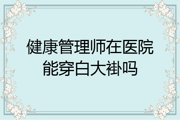 健康管理师在医院能穿白大褂吗