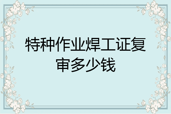 特种作业焊工证复审多少钱