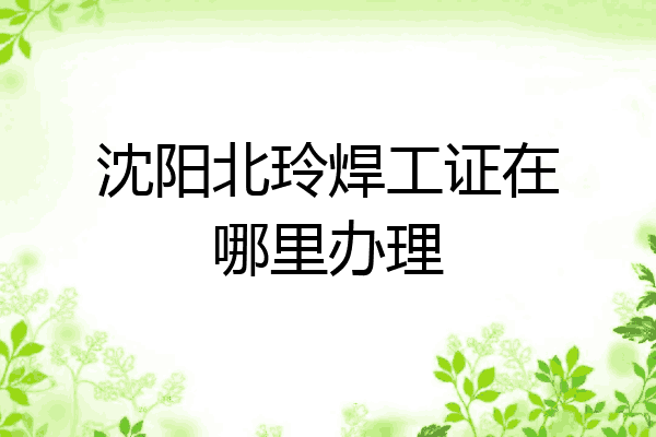 沈阳北玲焊工证在哪里办理
