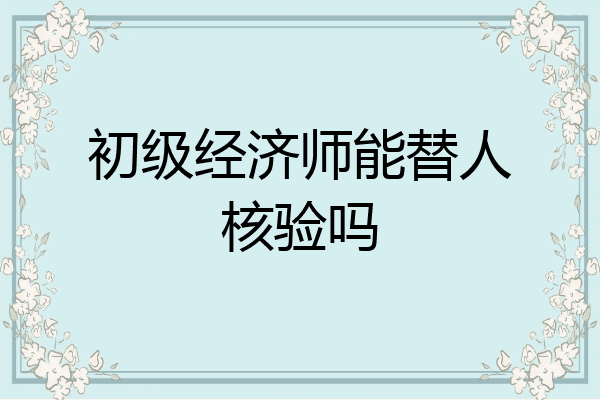 初级经济师能替人核验吗