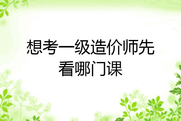 想考一级造价师先看哪门课