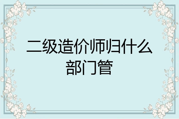 二级造价师归什么部门管