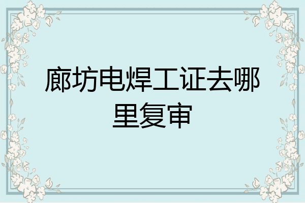 廊坊电焊工证去哪里复审