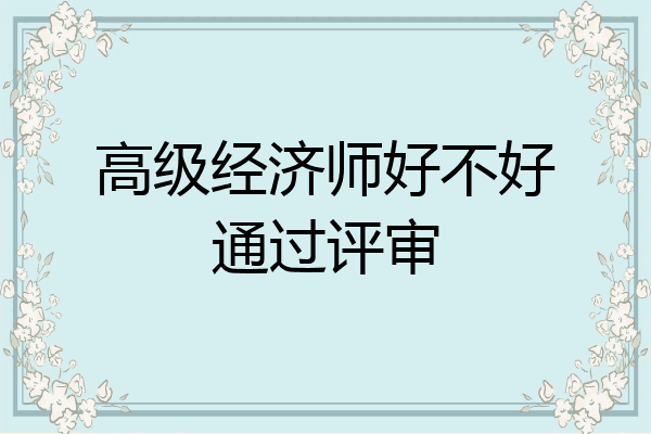 高级经济师好不好通过评审