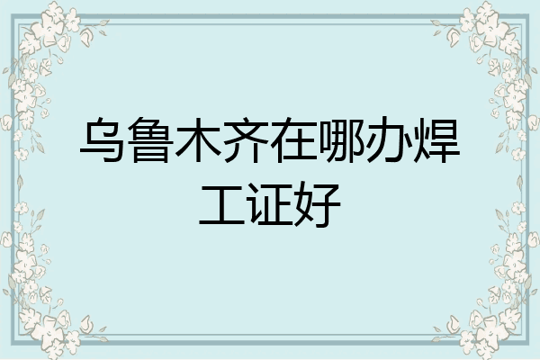 乌鲁木齐在哪办焊工证好