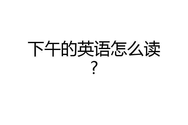 下午的英语怎么读?