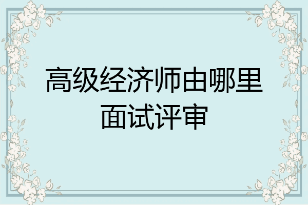 高级经济师由哪里面试评审