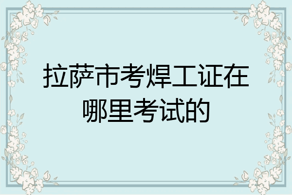 拉萨市考焊工证在哪里考试的