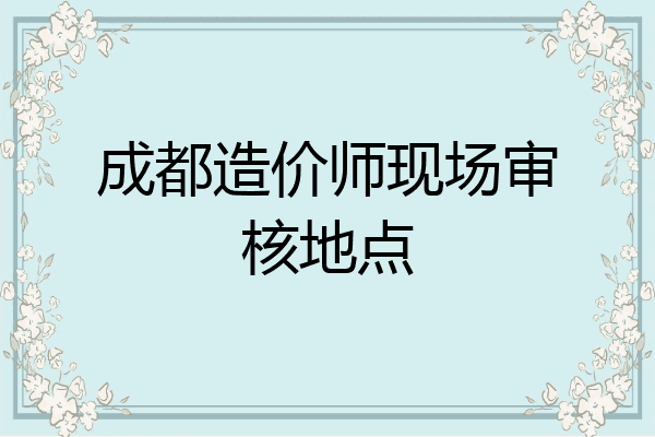 成都造价师现场审核地点