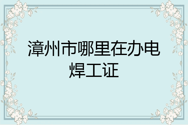漳州市哪里在办电焊工证