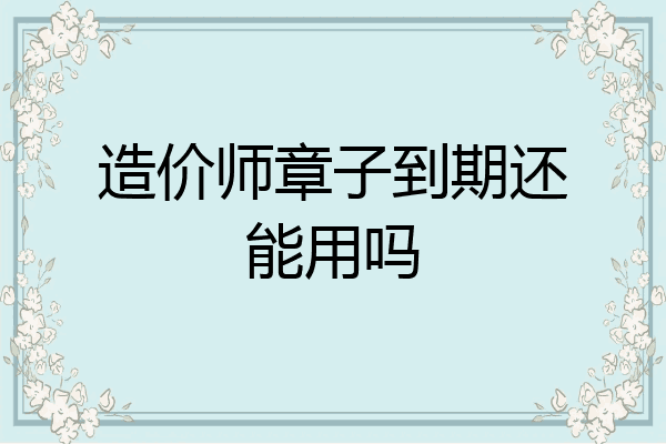 造价师章子到期还能用吗