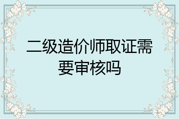 二级造价师取证需要审核吗