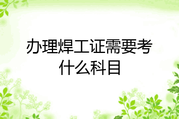 办理焊工证需要考什么科目