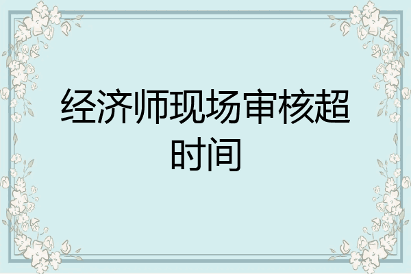 经济师现场审核超时间
