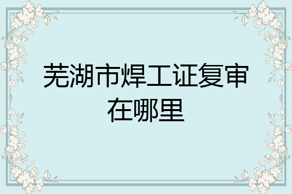芜湖市焊工证复审在哪里
