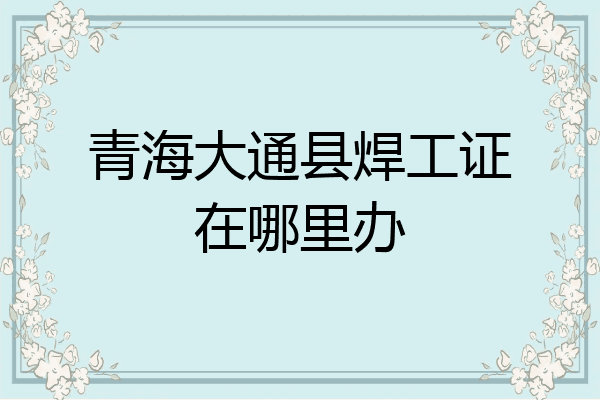 青海大通县焊工证在哪里办