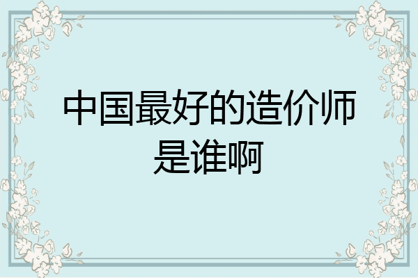 中国最好的造价师是谁啊