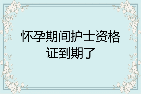 怀孕期间护士资格证到期了