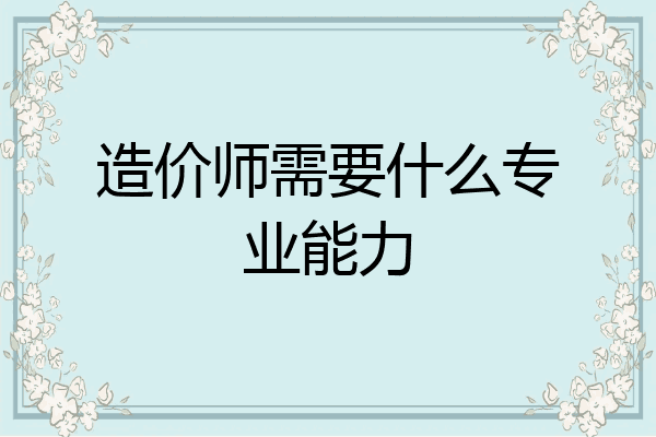 造价师需要什么专业能力