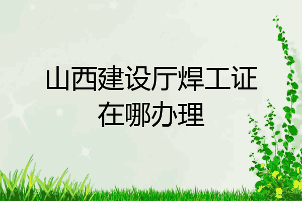 山西建设厅焊工证在哪办理