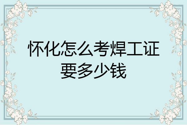 怀化怎么考焊工证要多少钱