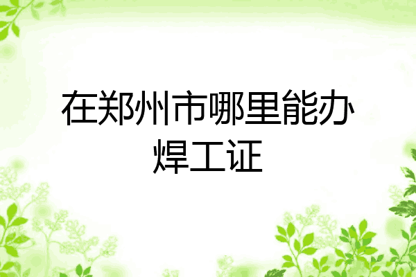 在郑州市哪里能办焊工证
