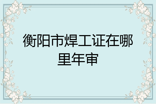 衡阳市焊工证在哪里年审