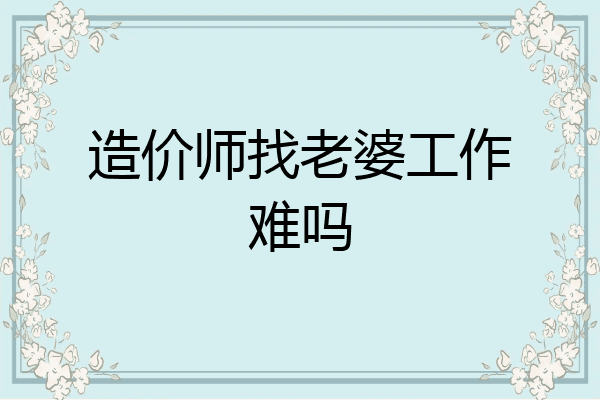 造价师找老婆工作难吗