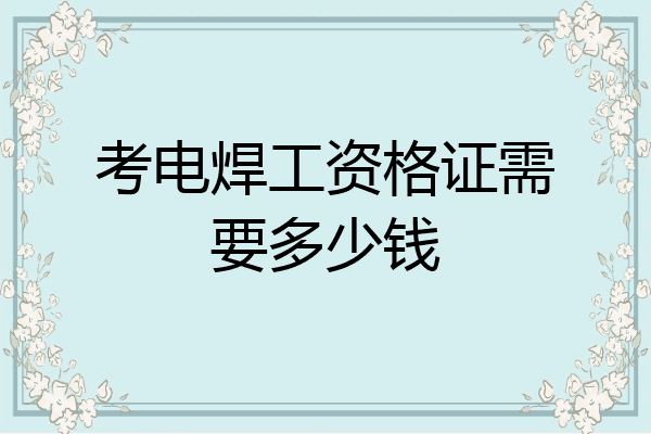 考电焊工资格证需要多少钱