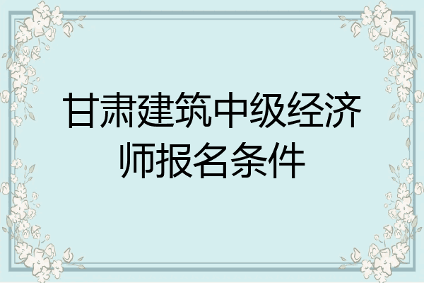 甘肃建筑中级经济师报名条件