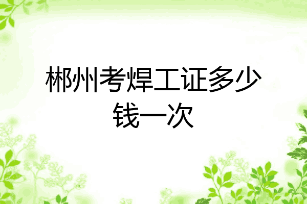 郴州考焊工证多少钱一次