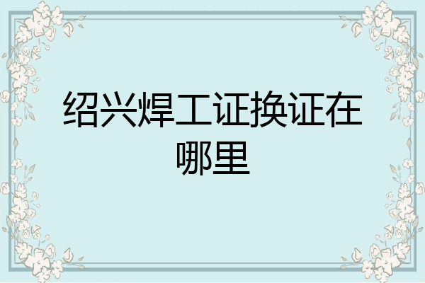 绍兴焊工证换证在哪里