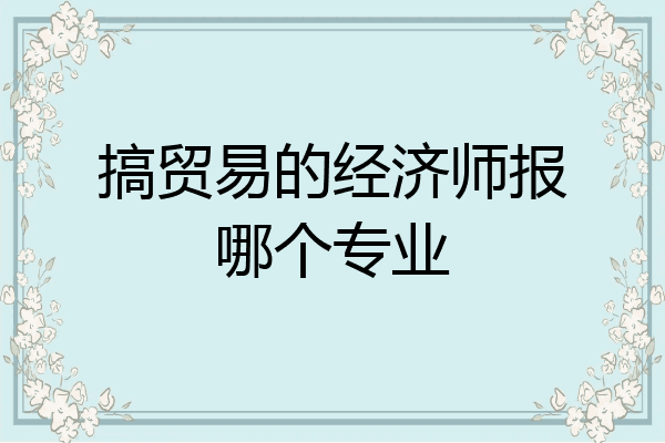 搞贸易的经济师报哪个专业