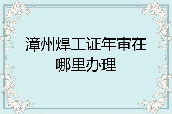 漳州焊工证年审在哪里办理